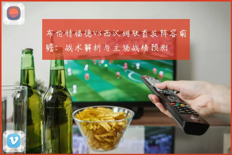 布伦特福德vs西汉姆联首发阵容前瞻：战术解析与主场战绩预测