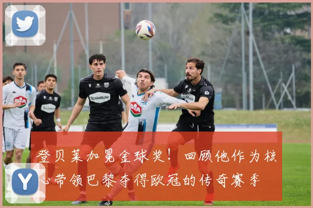 登贝莱加冕金球奖！回顾他作为核心带领巴黎夺得欧冠的传奇赛季