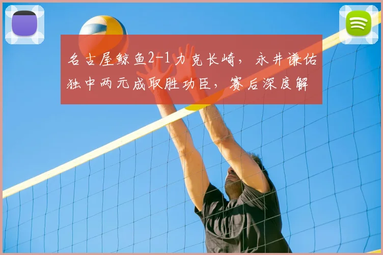 名古屋鲸鱼2-1力克长崎,永井谦佑独中两元成取胜功臣,赛后深度解析