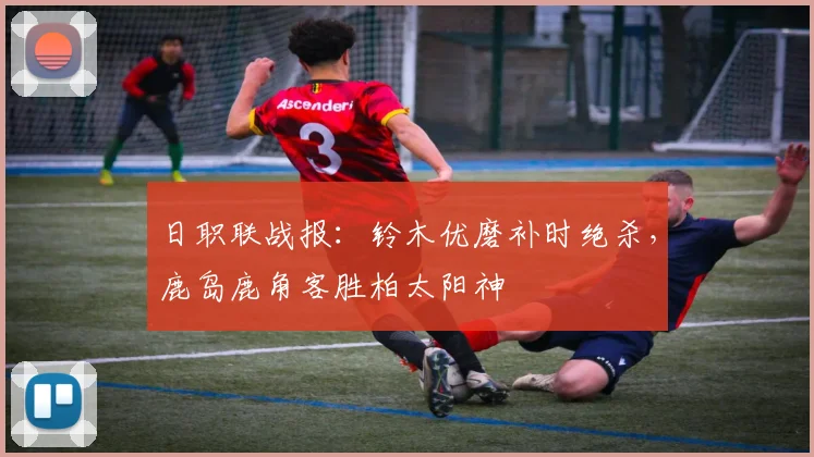 日职联战报：铃木优磨补时绝杀，鹿岛鹿角客胜柏太阳神