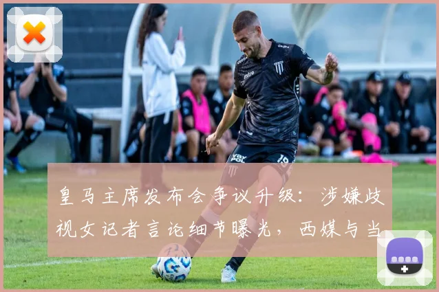 皇马主席发布会争议升级:涉嫌歧视女记者言论细节曝光,西媒与当事人回应