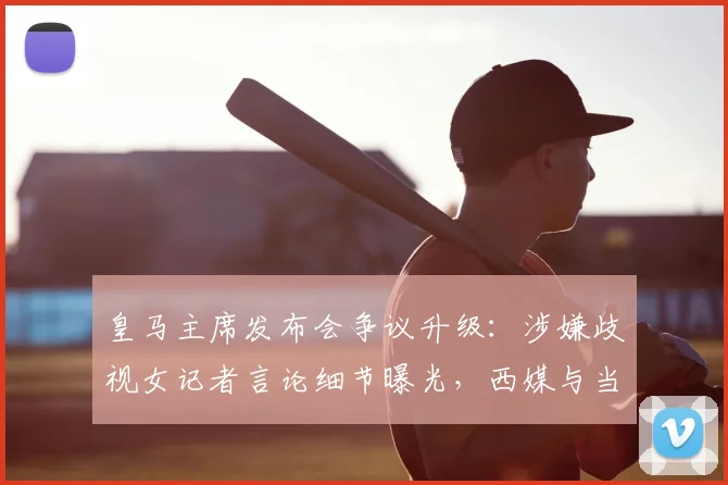 皇马主席发布会争议升级：涉嫌歧视女记者言论细节曝光，西媒与当事人回应