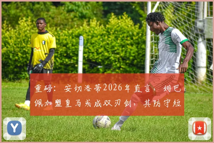 重磅：安切洛蒂2026年直言，姆巴佩加盟皇马或成双刃剑，其防守短板成巨大隐患，皇马战术平衡恐被打破？