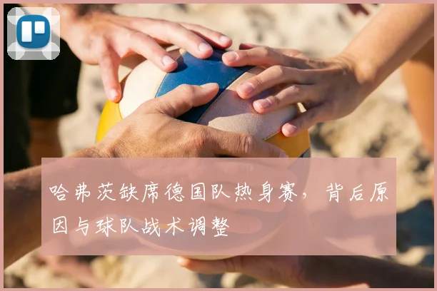 哈弗茨缺席德国队热身赛，背后原因与球队战术调整