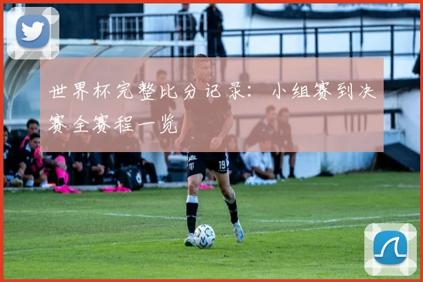 世界杯完整比分记录:小组赛到决赛全赛程一览