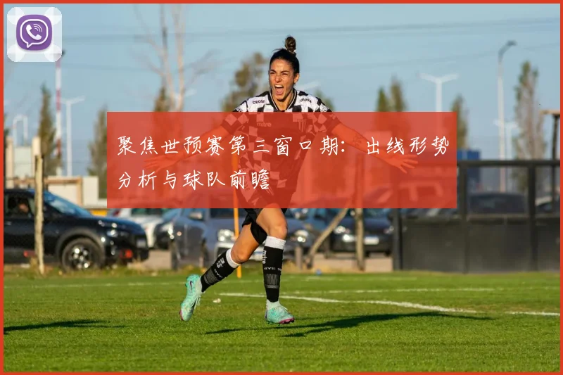 聚焦世预赛第三窗口期:出线形势分析与球队前瞻
