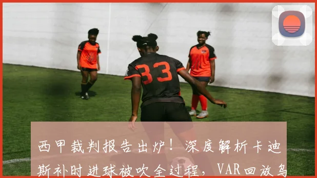 西甲裁判报告出炉!深度解析卡迪斯补时进球被吹全过程,VAR回放乌龙球疑云如何评判