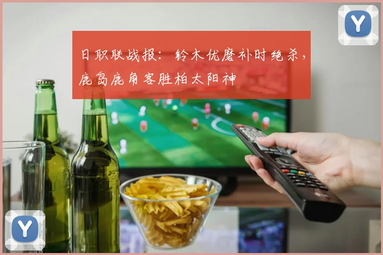 日职联战报:铃木优磨补时绝杀,鹿岛鹿角客胜柏太阳神